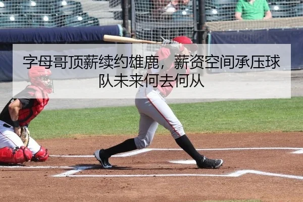字母哥顶薪续约雄鹿，薪资空间承压球队未来何去何从