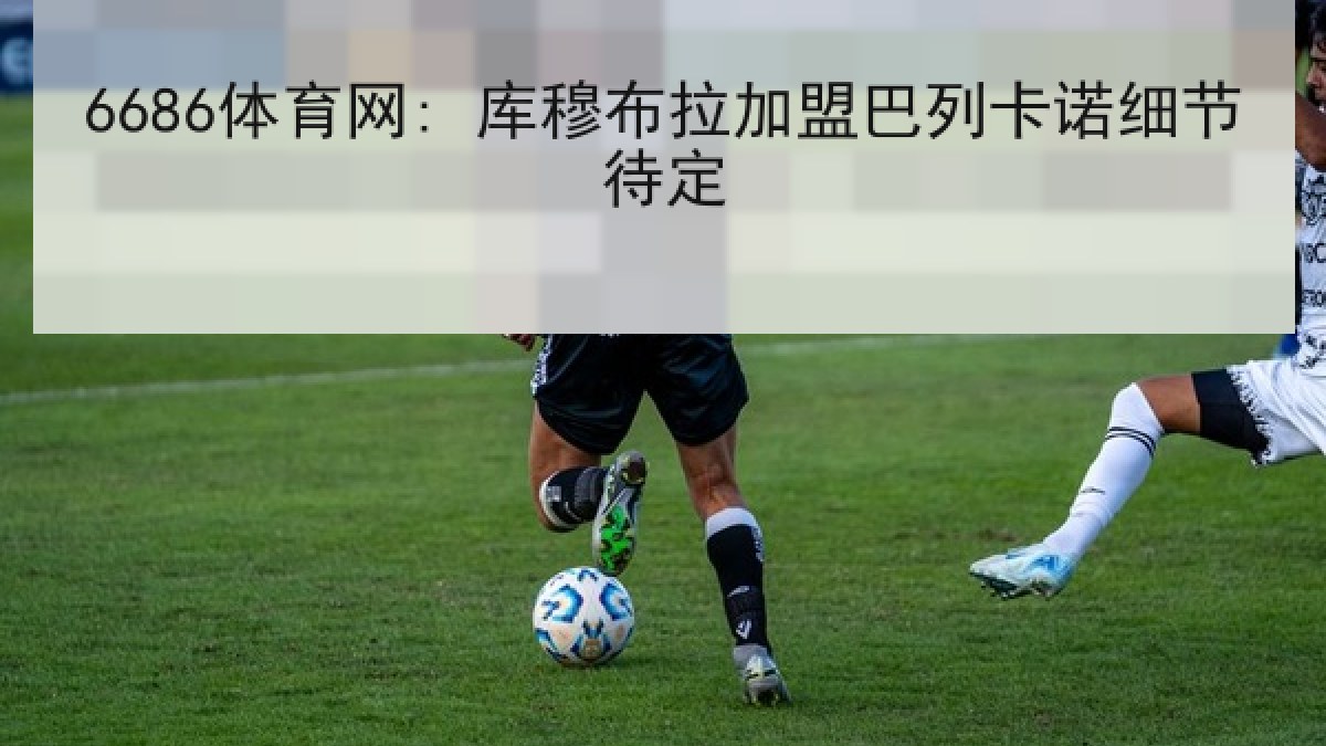 6686体育网: 库穆布拉加盟巴列卡诺细节待定