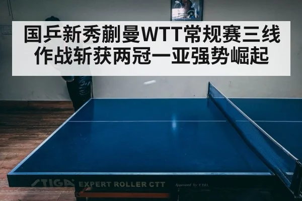 国乒新秀蒯曼WTT常规赛三线作战斩获两冠一亚强势崛起