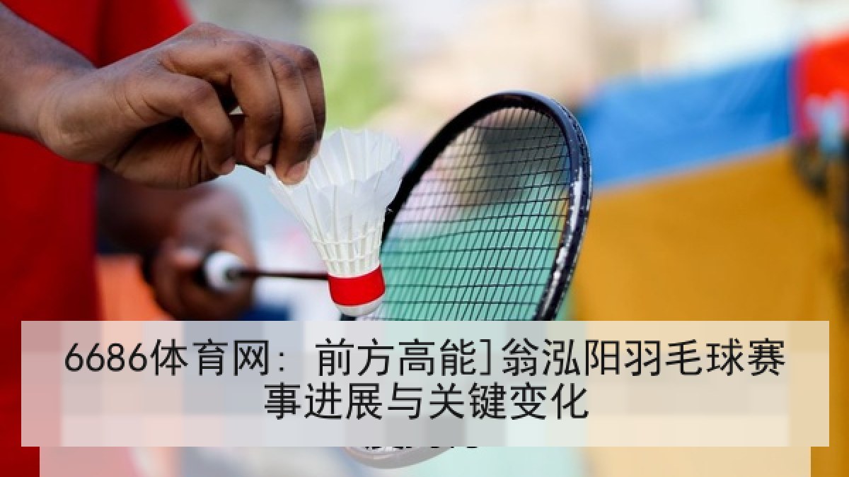 6686体育网: 前方高能]翁泓阳羽毛球赛事进展与关键变化